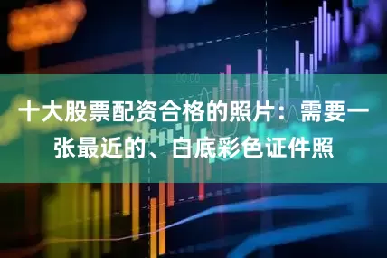 十大股票配资合格的照片：需要一张最近的、白底彩色证件照
