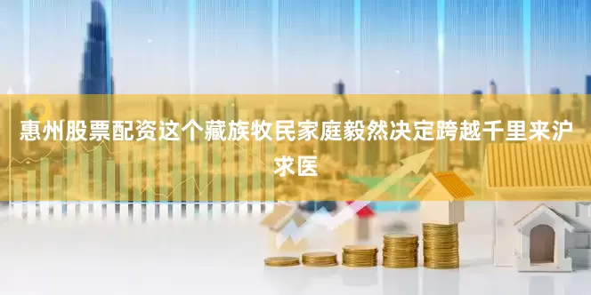 惠州股票配资这个藏族牧民家庭毅然决定跨越千里来沪求医