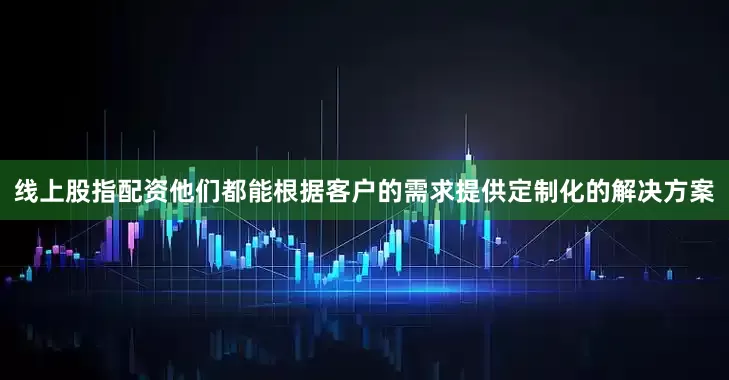 线上股指配资他们都能根据客户的需求提供定制化的解决方案