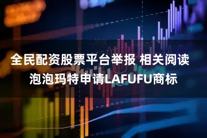 全民配资股票平台举报 相关阅读  泡泡玛特申请LAFUFU商标