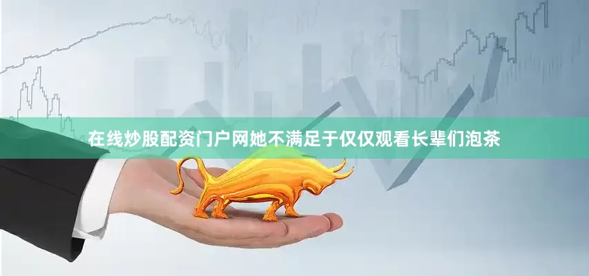 在线炒股配资门户网她不满足于仅仅观看长辈们泡茶