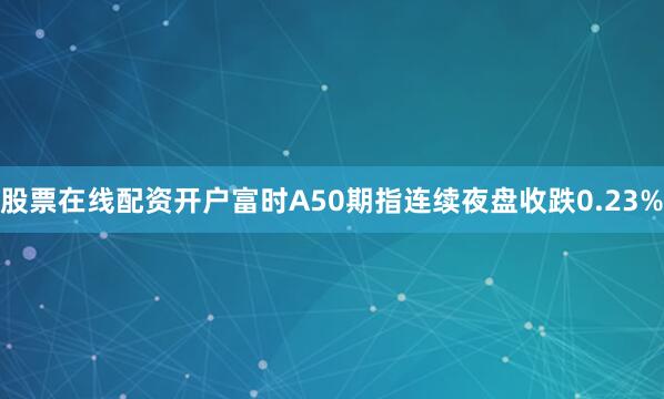 股票在线配资开户富时A50期指连续夜盘收跌0.23%