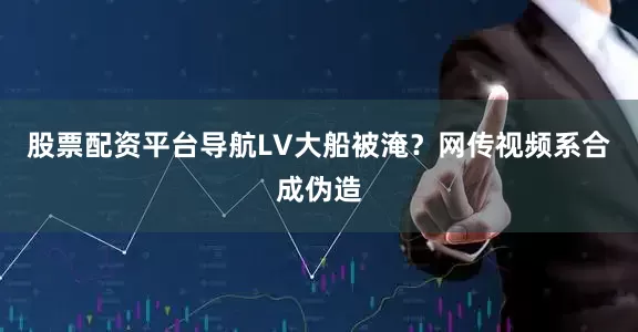 股票配资平台导航LV大船被淹？网传视频系合成伪造