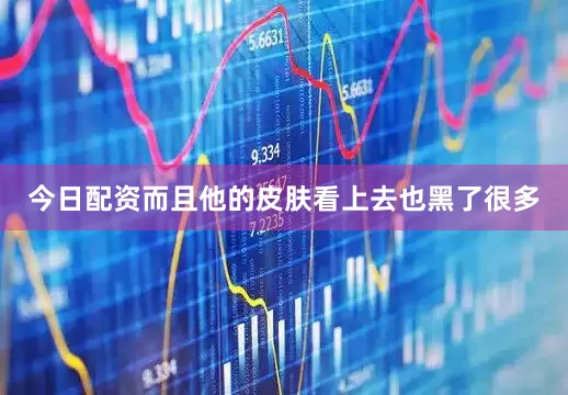 今日配资而且他的皮肤看上去也黑了很多