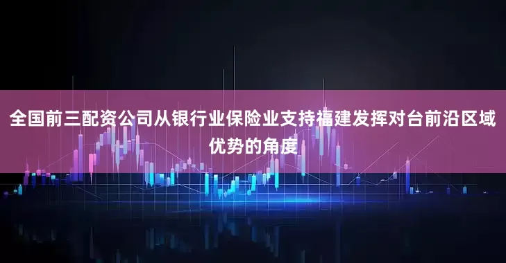 全国前三配资公司从银行业保险业支持福建发挥对台前沿区域优势的角度