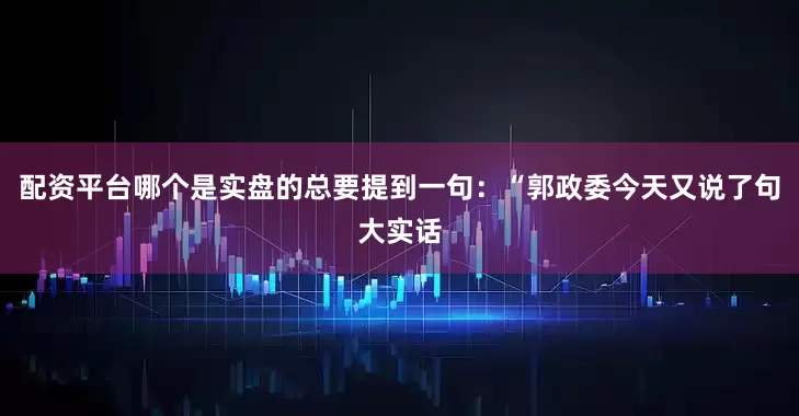 配资平台哪个是实盘的总要提到一句：“郭政委今天又说了句大实话