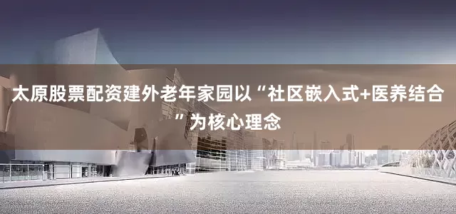 太原股票配资建外老年家园以“社区嵌入式+医养结合”为核心理念