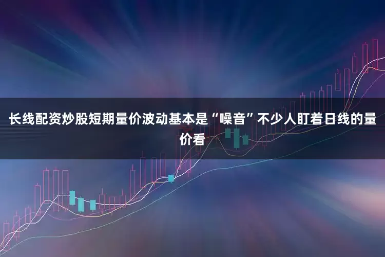 长线配资炒股短期量价波动基本是“噪音”不少人盯着日线的量价看
