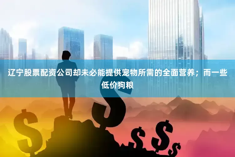 辽宁股票配资公司却未必能提供宠物所需的全面营养；而一些低价狗粮
