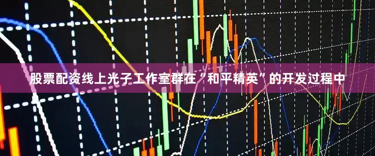 股票配资线上光子工作室群在“和平精英”的开发过程中