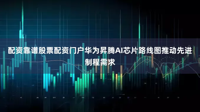 配资靠谱股票配资门户华为昇腾AI芯片路线图推动先进制程需求