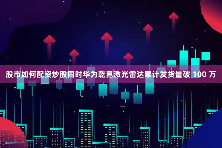 股市如何配资炒股同时华为乾崑激光雷达累计发货量破 100 万
