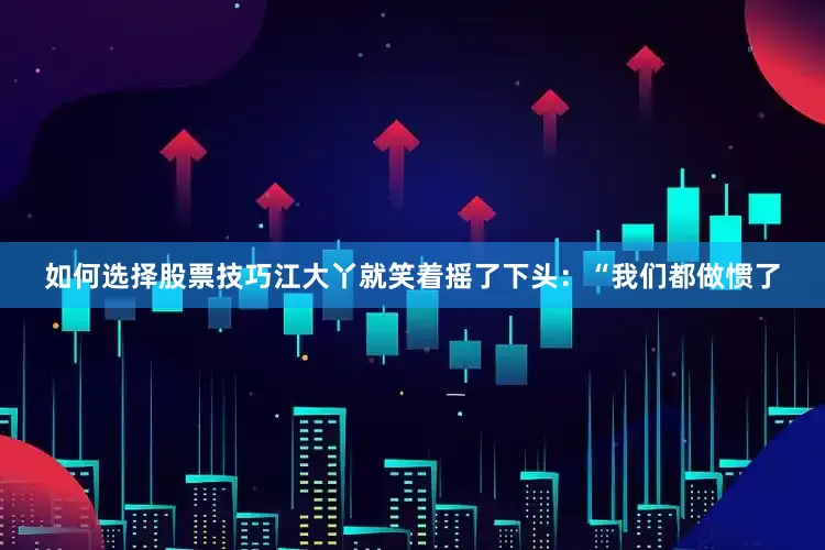如何选择股票技巧江大丫就笑着摇了下头：“我们都做惯了