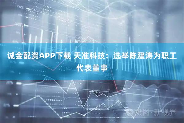 诚金配资APP下载 天准科技：选举陈建涛为职工代表董事