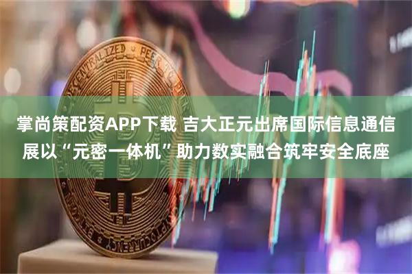 掌尚策配资APP下载 吉大正元出席国际信息通信展以“元密一体机”助力数实融合筑牢安全底座
