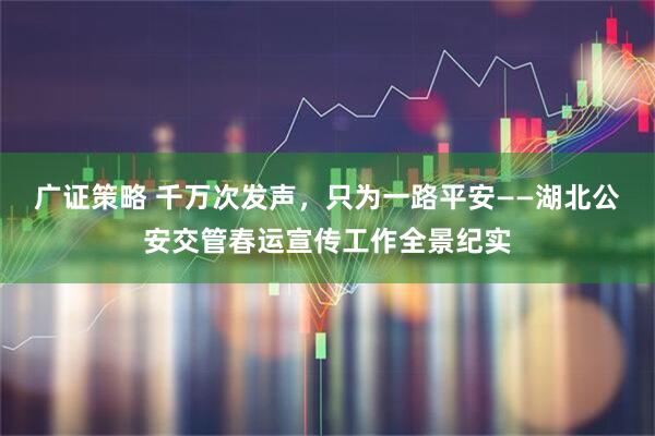 广证策略 千万次发声，只为一路平安——湖北公安交管春运宣传工作全景纪实
