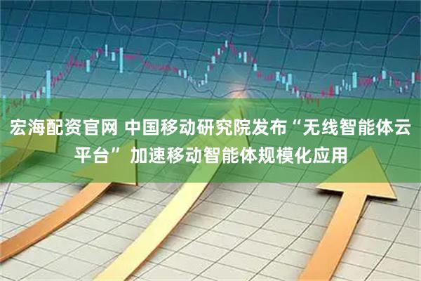宏海配资官网 中国移动研究院发布“无线智能体云平台” 加速移动智能体规模化应用