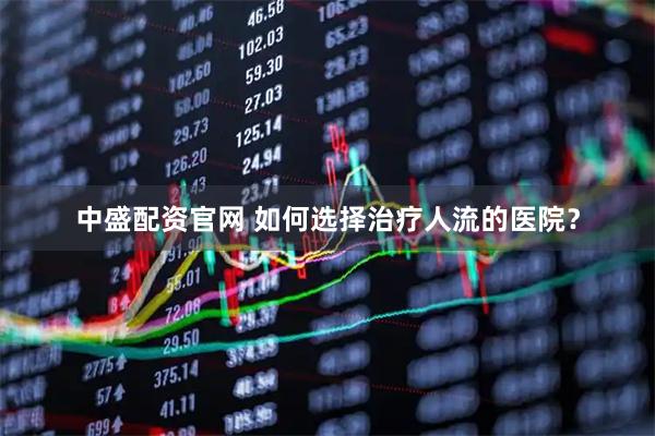 中盛配资官网 如何选择治疗人流的医院？