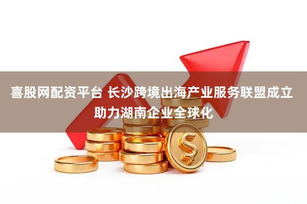 喜股网配资平台 长沙跨境出海产业服务联盟成立 助力湖南企业全球化