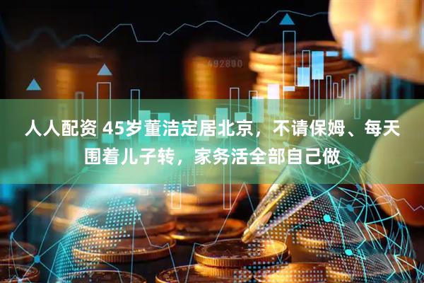 人人配资 45岁董洁定居北京，不请保姆、每天围着儿子转，家务活全部自己做