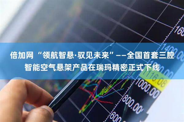 倍加网 “领航智悬·驭见未来”——全国首套三腔智能空气悬架产品在瑞玛精密正式下线