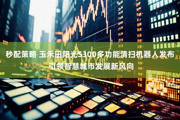 秒配策略 玉禾田阳光S300多功能清扫机器人发布 引领智慧城市发展新风向
