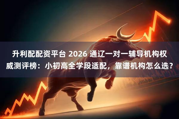 升利配配资平台 2026 通辽一对一辅导机构权威测评榜：小初高全学段适配，靠谱机构怎么选？