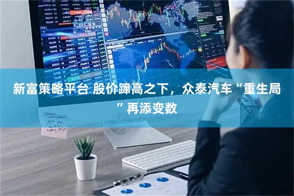 新富策略平台 股价蹿高之下，众泰汽车“重生局”再添变数
