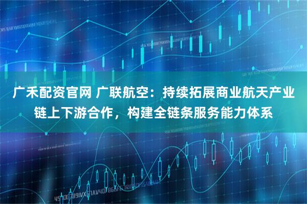 广禾配资官网 广联航空：持续拓展商业航天产业链上下游合作，构建全链条服务能力体系