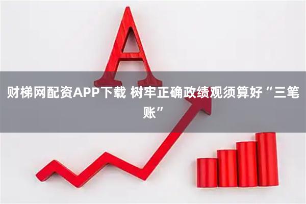 财梯网配资APP下载 树牢正确政绩观须算好“三笔账”