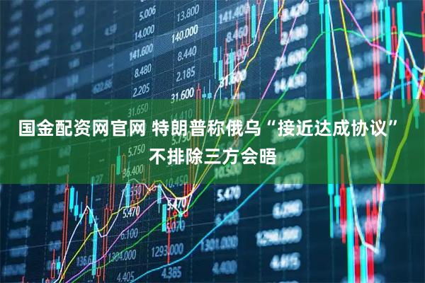 国金配资网官网 特朗普称俄乌“接近达成协议” 不排除三方会晤