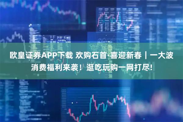 欧皇证券APP下载 欢购石首·喜迎新春｜一大波消费福利来袭！逛吃玩购一网打尽!
