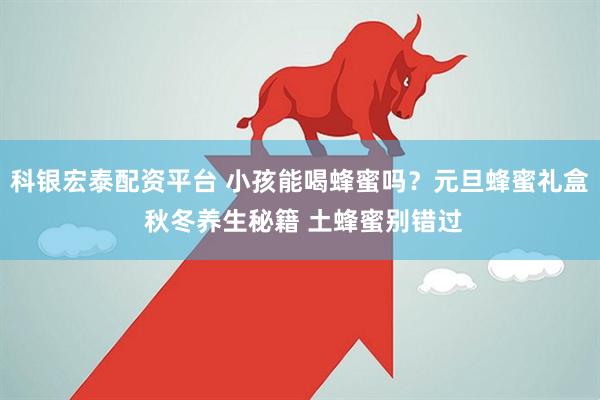 科银宏泰配资平台 小孩能喝蜂蜜吗？元旦蜂蜜礼盒 秋冬养生秘籍 土蜂蜜别错过