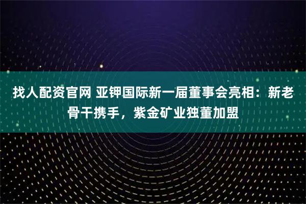找人配资官网 亚钾国际新一届董事会亮相：新老骨干携手，紫金矿业独董加盟