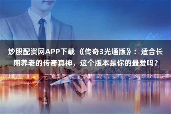 炒股配资网APP下载 《传奇3光通版》：适合长期养老的传奇真神，这个版本是你的最爱吗？