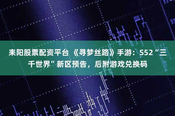 耒阳股票配资平台 《寻梦丝路》手游：S52“三千世界”新区预告，后附游戏兑换码