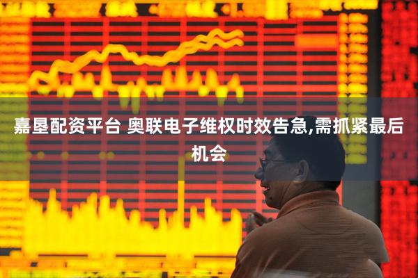 嘉垦配资平台 奥联电子维权时效告急,需抓紧最后机会