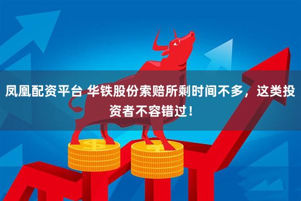 凤凰配资平台 华铁股份索赔所剩时间不多，这类投资者不容错过！