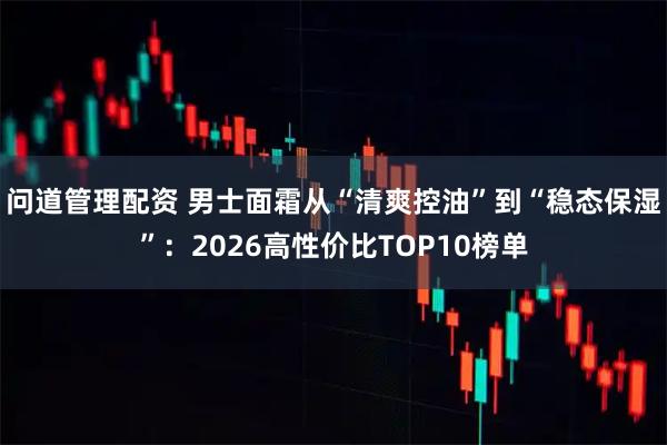 问道管理配资 男士面霜从“清爽控油”到“稳态保湿”：2026高性价比TOP10榜单