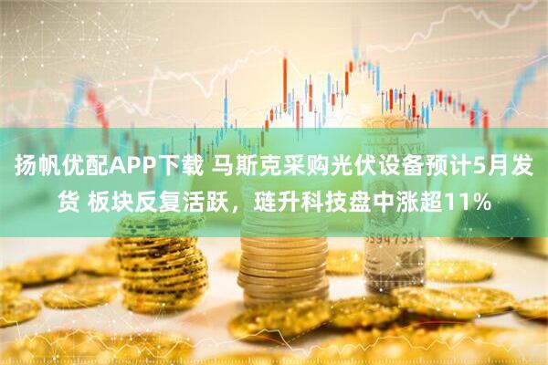 扬帆优配APP下载 马斯克采购光伏设备预计5月发货 板块反复活跃，琏升科技盘中涨超11%