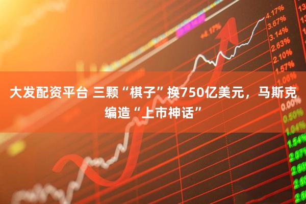 大发配资平台 三颗“棋子”换750亿美元，马斯克编造“上市神话”