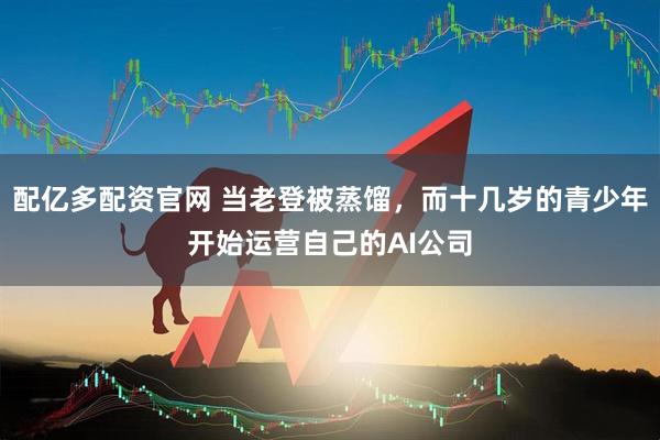 配亿多配资官网 当老登被蒸馏，而十几岁的青少年开始运营自己的AI公司