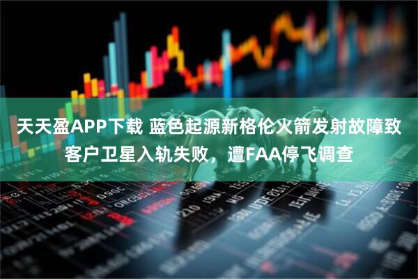 天天盈APP下载 蓝色起源新格伦火箭发射故障致客户卫星入轨失败，遭FAA停飞调查