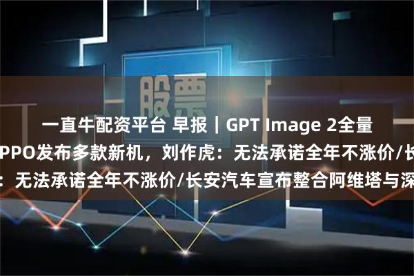 一直牛配资平台 早报｜GPT Image 2全量上线，中文渲染大突破/OPPO发布多款新机，刘作虎：无法承诺全年不涨价/长安汽车宣布整合阿维塔与深蓝