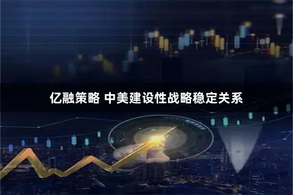亿融策略 中美建设性战略稳定关系