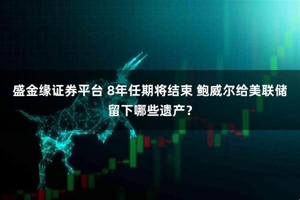 盛金缘证券平台 8年任期将结束 鲍威尔给美联储留下哪些遗产？