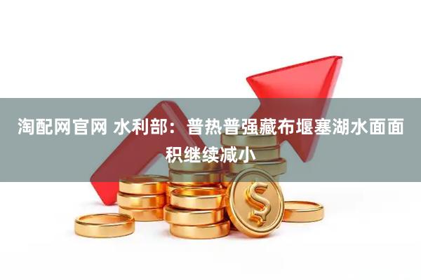 淘配网官网 水利部：普热普强藏布堰塞湖水面面积继续减小